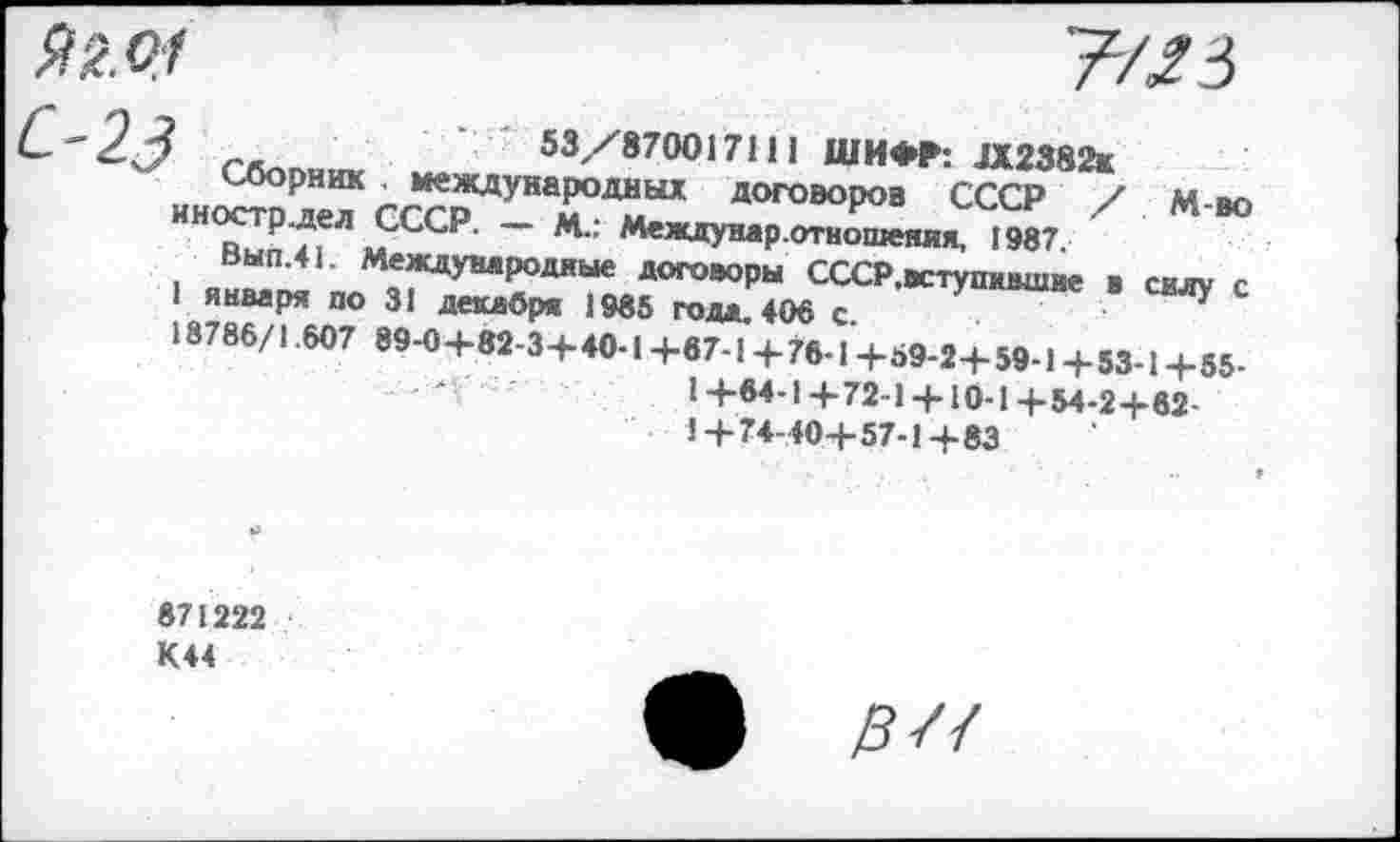 ﻿' г-	53/870017111 ШИФР: Л2382ж
Сборник международных договоров СССР / м во Г“;“ 'сср - *•’	1987. х м ю
Вып.41. Международные договоры СССР.вступидшне ■ силу с 1 января по 31 декабря 1985 года 406 с
18786/1.607 89-0+82-3+40-1+67-1+76-1+59-2+59-1+53-1+55-
I +64-1+72-1 + 10-1+54-2+62-1+74-40+57-1+83
871222 К44
